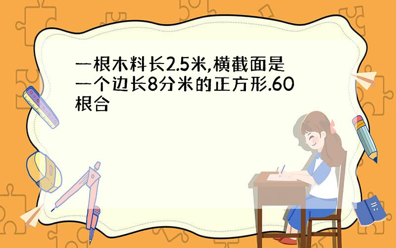 一根木料长2.5米,横截面是一个边长8分米的正方形.60根合