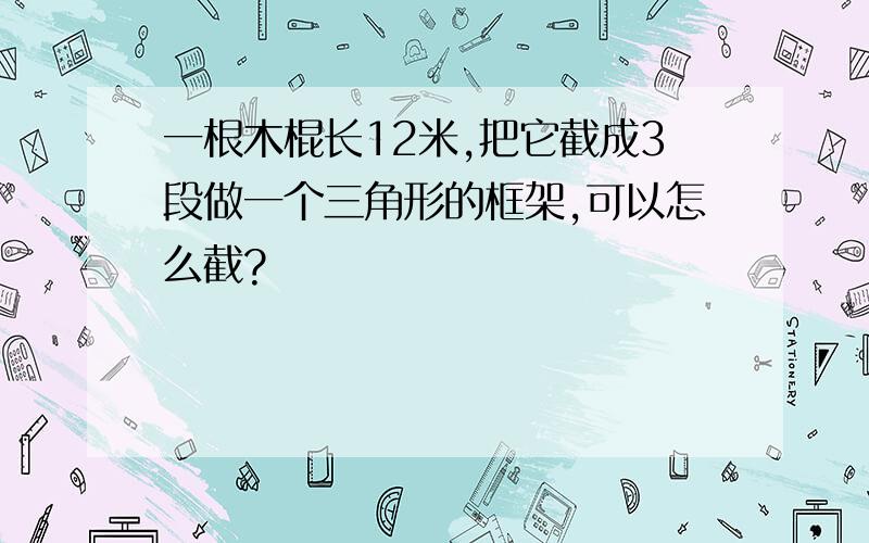 一根木棍长12米,把它截成3段做一个三角形的框架,可以怎么截?