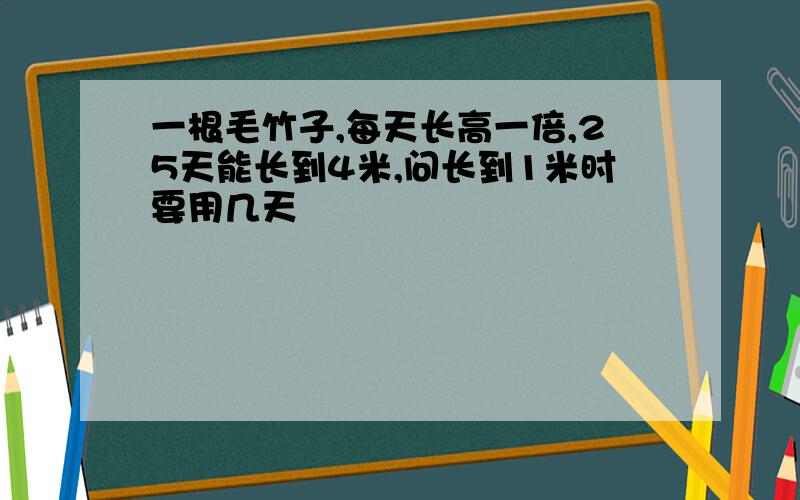 一根毛竹子,每天长高一倍,25天能长到4米,问长到1米时要用几天