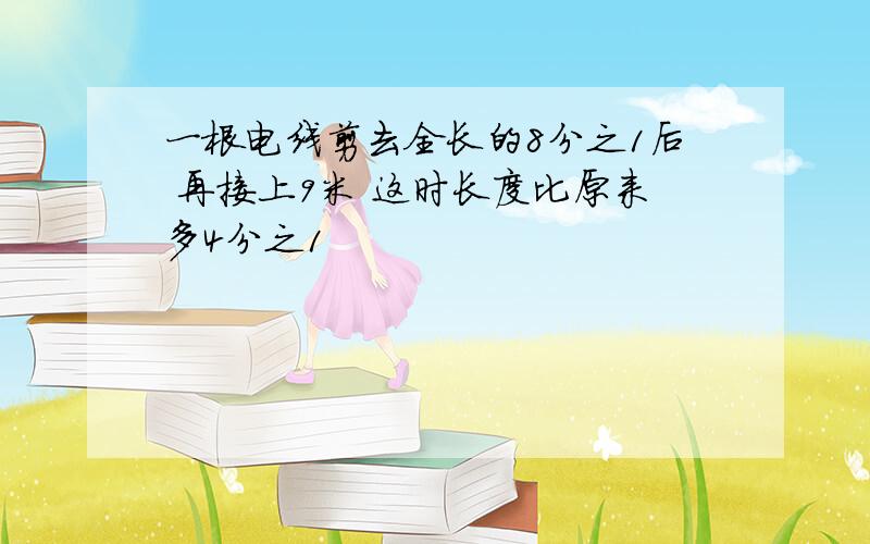 一根电线剪去全长的8分之1后 再接上9米 这时长度比原来多4分之1