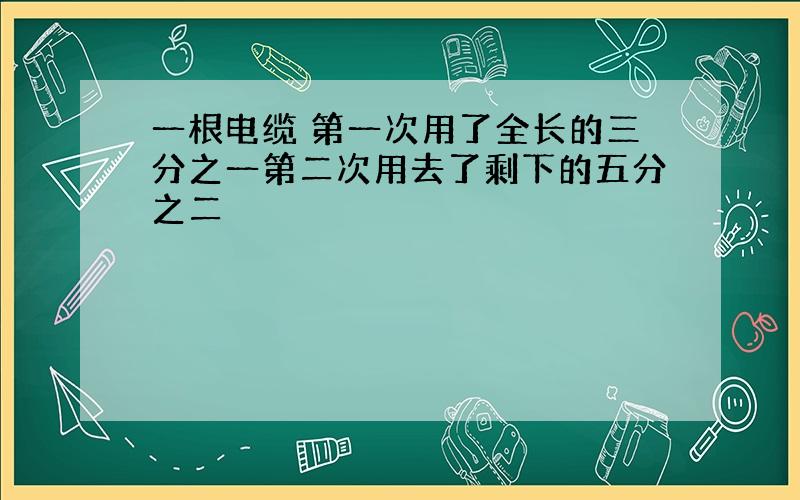 一根电缆 第一次用了全长的三分之一第二次用去了剩下的五分之二