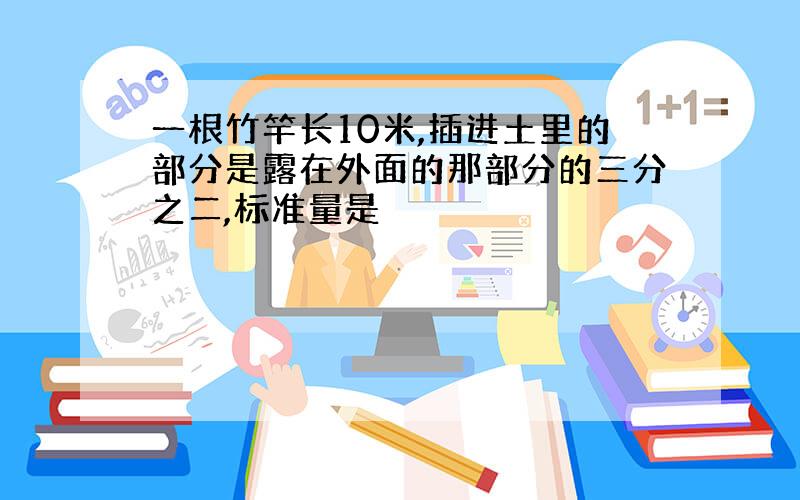 一根竹竿长10米,插进土里的部分是露在外面的那部分的三分之二,标准量是