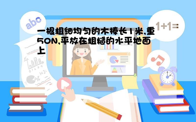 一根粗细均匀的木棒长1米,重50N,平放在粗糙的水平地面上