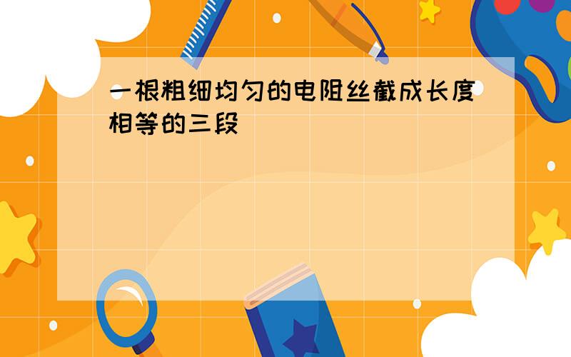 一根粗细均匀的电阻丝截成长度相等的三段