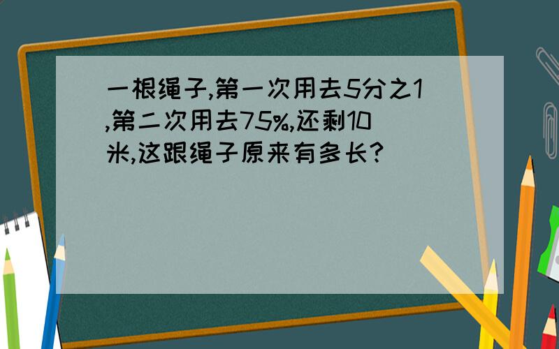 一根绳子,第一次用去5分之1,第二次用去75%,还剩10米,这跟绳子原来有多长?