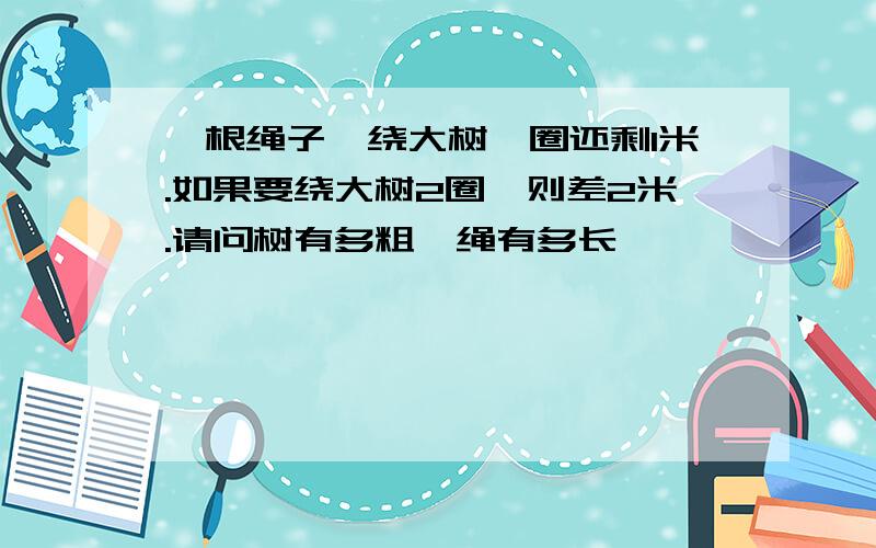 一根绳子,绕大树一圈还剩1米.如果要绕大树2圈,则差2米.请问树有多粗,绳有多长