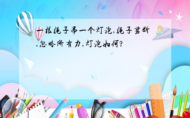 一根绳子吊一个灯泡,绳子剪断,忽略所有力,灯泡如何?