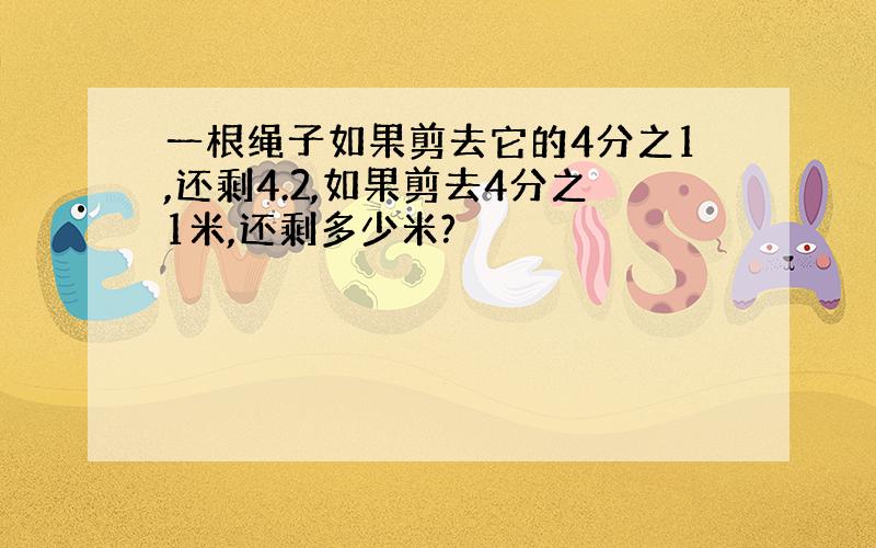 一根绳子如果剪去它的4分之1,还剩4.2,如果剪去4分之1米,还剩多少米?