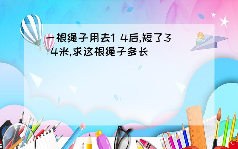 一根绳子用去1 4后,短了3 4米,求这根绳子多长