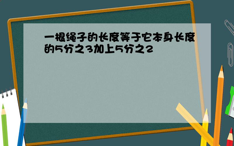 一根绳子的长度等于它本身长度的5分之3加上5分之2