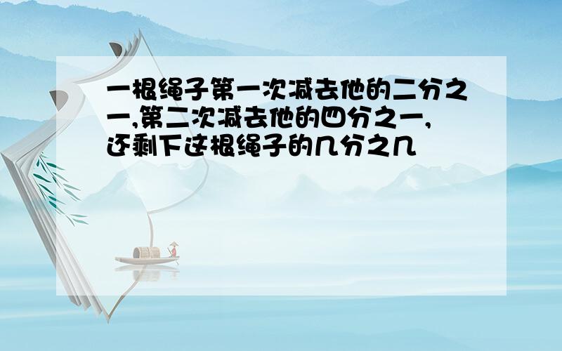 一根绳子第一次减去他的二分之一,第二次减去他的四分之一,还剩下这根绳子的几分之几