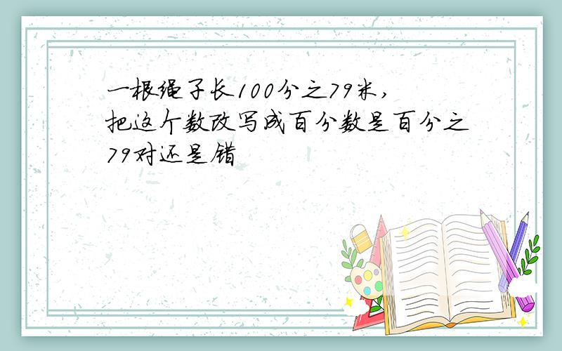 一根绳子长100分之79米,把这个数改写成百分数是百分之79对还是错