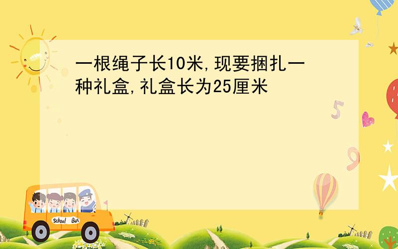 一根绳子长10米,现要捆扎一种礼盒,礼盒长为25厘米