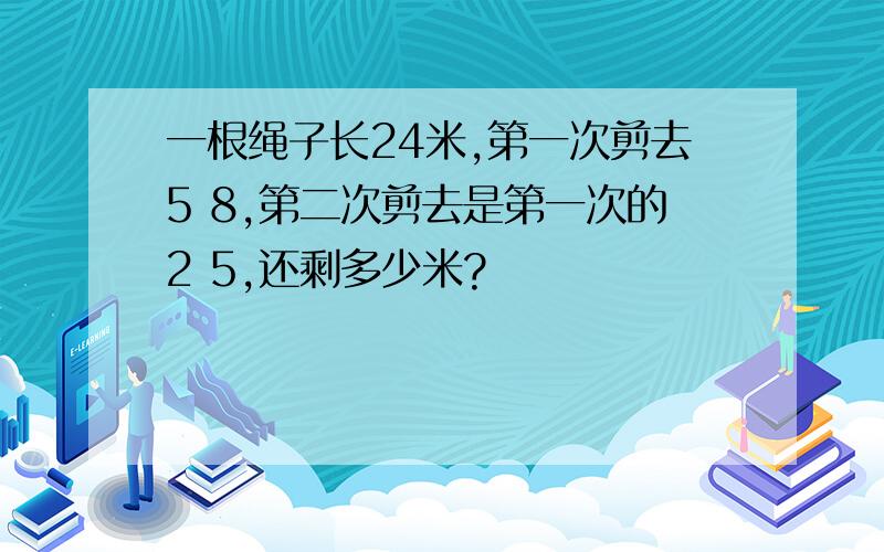 一根绳子长24米,第一次剪去5 8,第二次剪去是第一次的2 5,还剩多少米?