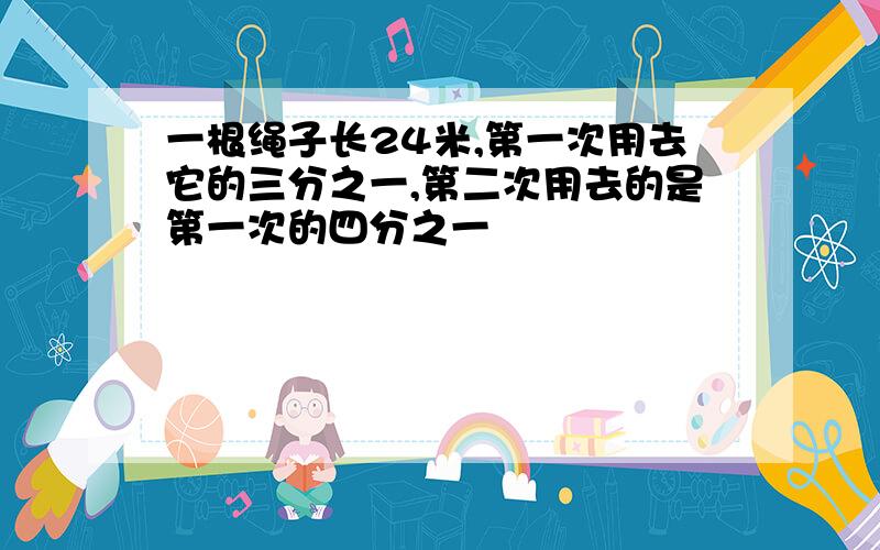 一根绳子长24米,第一次用去它的三分之一,第二次用去的是第一次的四分之一