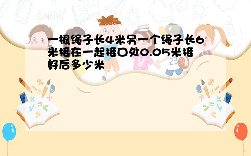 一根绳子长4米另一个绳子长6米接在一起接口处0.05米接好后多少米