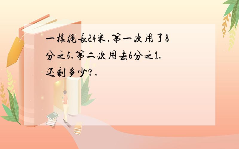 一根绳长24米,第一次用了8分之5,第二次用去6分之1,还剩多少?,