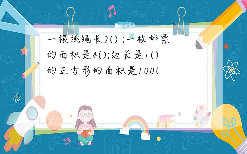 一根跳绳长2() ;一枚邮票的面积是4();边长是1()的正方形的面积是100(