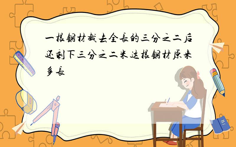 一根钢材截去全长的三分之二后还剩下三分之二米这根钢材原来多长