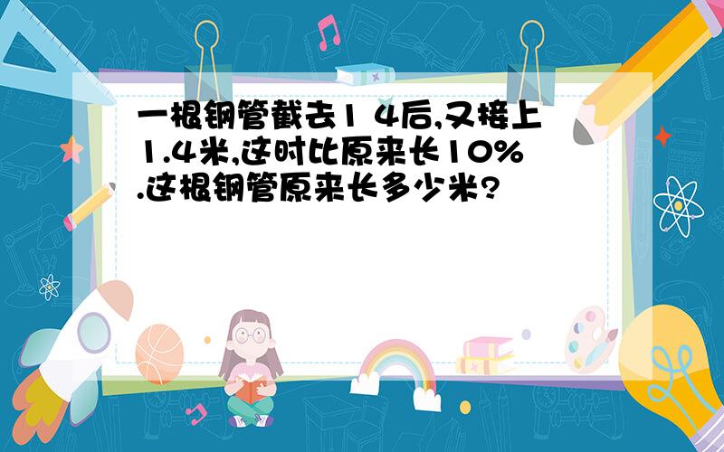 一根钢管截去1 4后,又接上1.4米,这时比原来长10%.这根钢管原来长多少米?