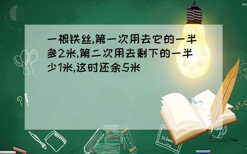 一根铁丝,第一次用去它的一半多2米,第二次用去剩下的一半少1米,这时还余5米