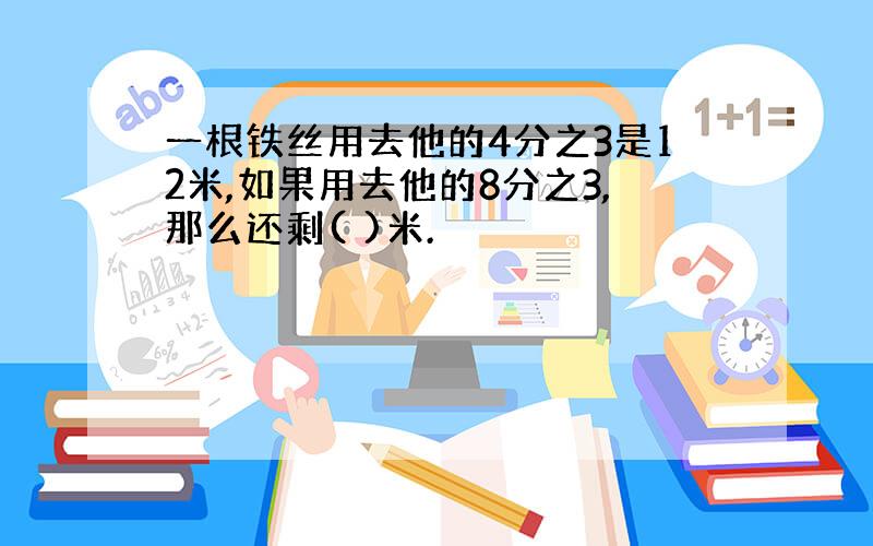 一根铁丝用去他的4分之3是12米,如果用去他的8分之3,那么还剩( )米.