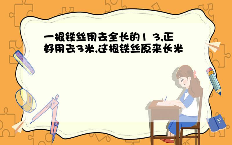 一根铁丝用去全长的1 3,正好用去3米,这根铁丝原来长米