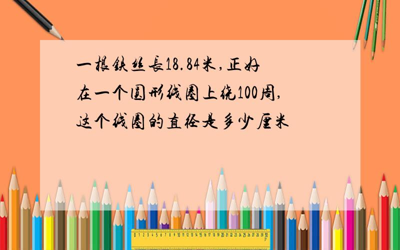 一根铁丝长18.84米,正好在一个圆形线圈上绕100周,这个线圈的直径是多少厘米