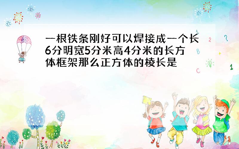 一根铁条刚好可以焊接成一个长6分明宽5分米高4分米的长方体框架那么正方体的棱长是