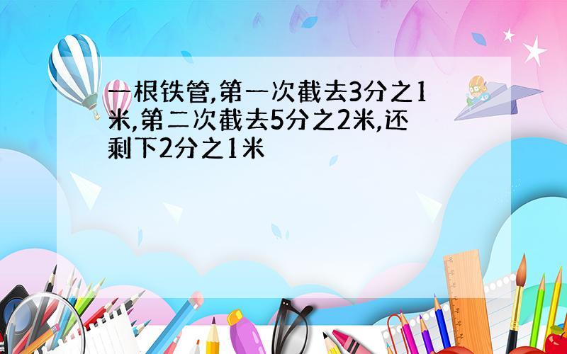 一根铁管,第一次截去3分之1米,第二次截去5分之2米,还剩下2分之1米