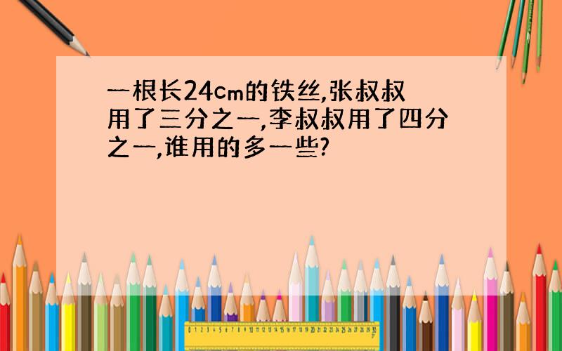 一根长24cm的铁丝,张叔叔用了三分之一,李叔叔用了四分之一,谁用的多一些?