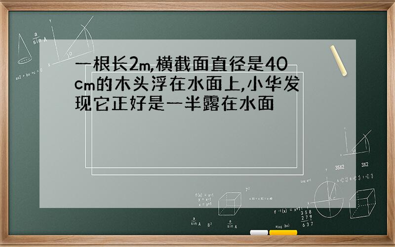 一根长2m,横截面直径是40cm的木头浮在水面上,小华发现它正好是一半露在水面