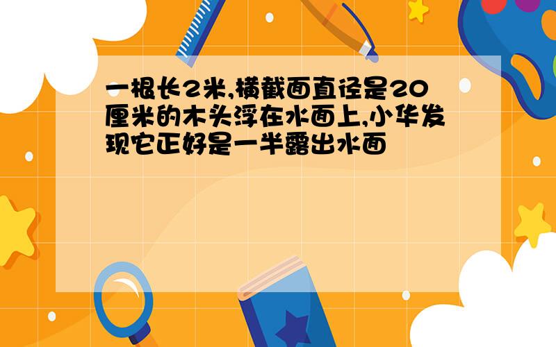 一根长2米,横截面直径是20厘米的木头浮在水面上,小华发现它正好是一半露出水面