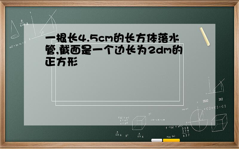 一根长4.5cm的长方体落水管,截面是一个边长为2dm的正方形