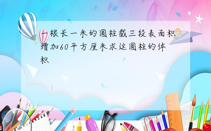 一根长一米的圆柱截三段表面积增加60平方厘米求这圆柱的体积