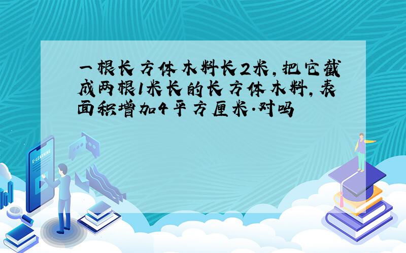 一根长方体木料长2米,把它截成两根1米长的长方体木料,表面积增加4平方厘米.对吗