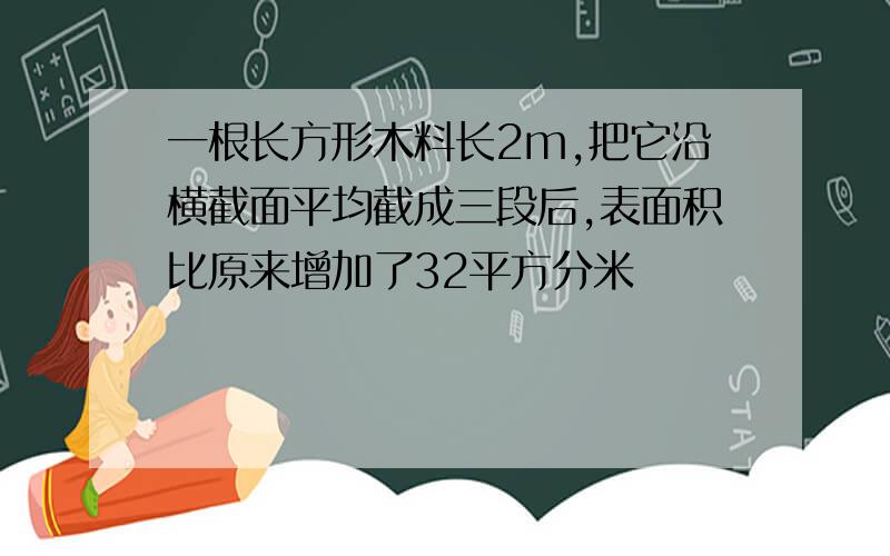 一根长方形木料长2m,把它沿横截面平均截成三段后,表面积比原来增加了32平方分米