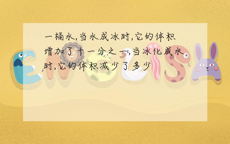 一桶水,当水成冰时,它的体积增加了十一分之一,当冰化成水时,它的体积减少了多少