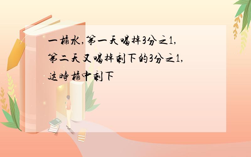 一桶水,第一天喝掉3分之1,第二天又喝掉剩下的3分之1,这时桶中剩下