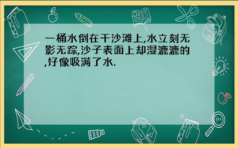 一桶水倒在干沙滩上,水立刻无影无踪,沙子表面上却湿漉漉的,好像吸满了水.