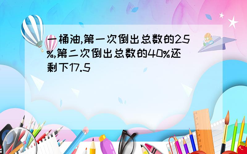 一桶油,第一次倒出总数的25%,第二次倒出总数的40%还剩下17.5