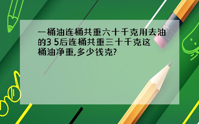 一桶油连桶共重六十千克用去油的3 5后连桶共重三十千克这桶油净重,多少钱克?