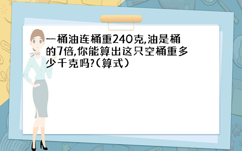 一桶油连桶重240克,油是桶的7倍,你能算出这只空桶重多少千克吗?(算式)