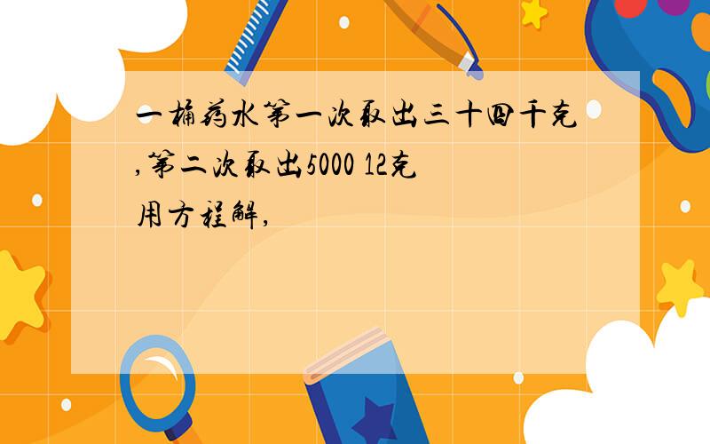 一桶药水第一次取出三十四千克,第二次取出5000 12克用方程解,