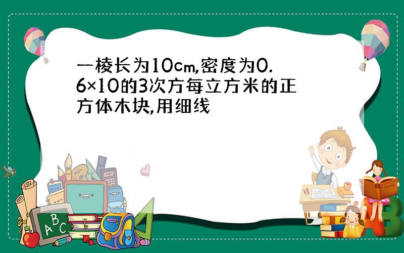 一棱长为10cm,密度为0.6×10的3次方每立方米的正方体木块,用细线