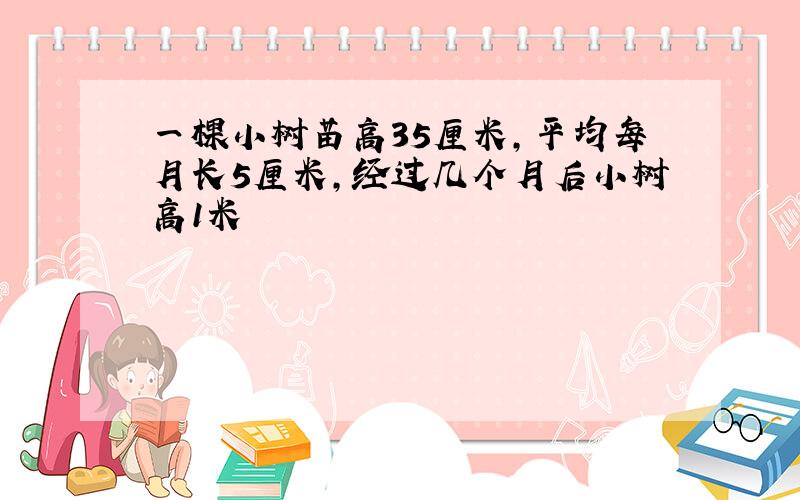 一棵小树苗高35厘米,平均每月长5厘米,经过几个月后小树高1米