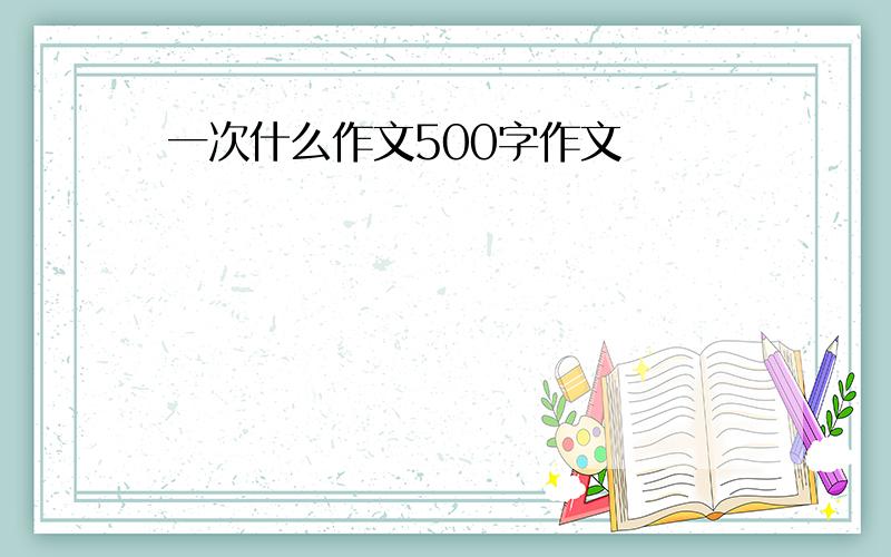 一次什么作文500字作文