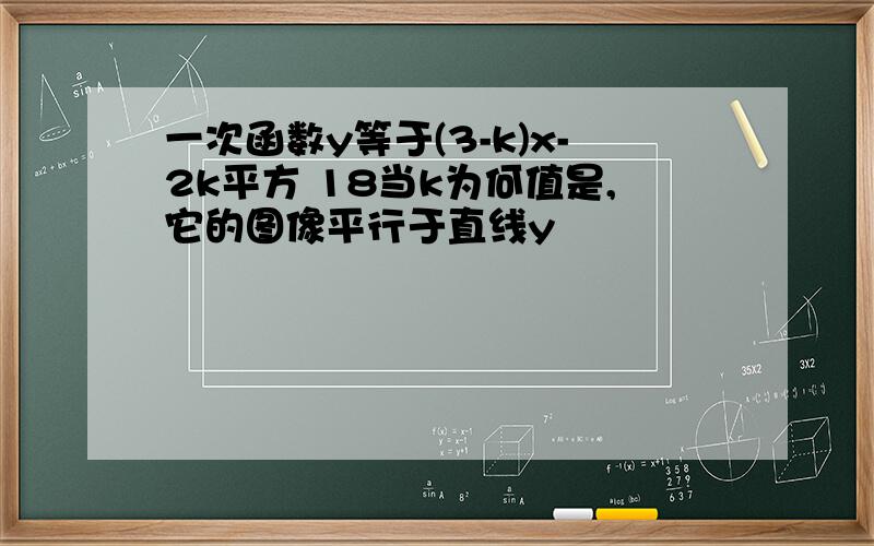 一次函数y等于(3-k)x-2k平方 18当k为何值是,它的图像平行于直线y