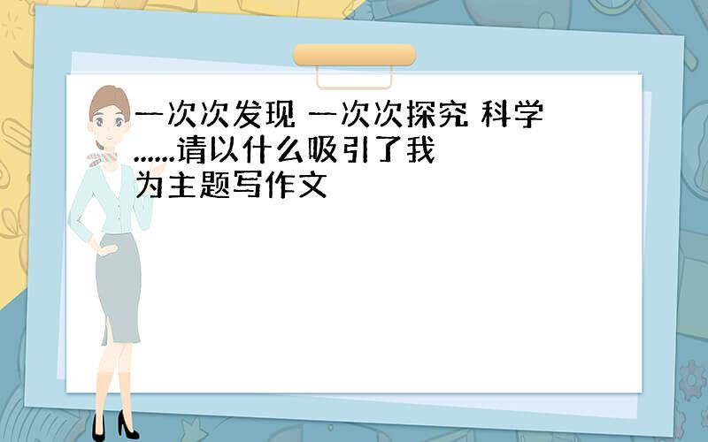 一次次发现 一次次探究 科学......请以什么吸引了我为主题写作文