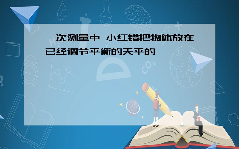 一次测量中 小红错把物体放在已经调节平衡的天平的